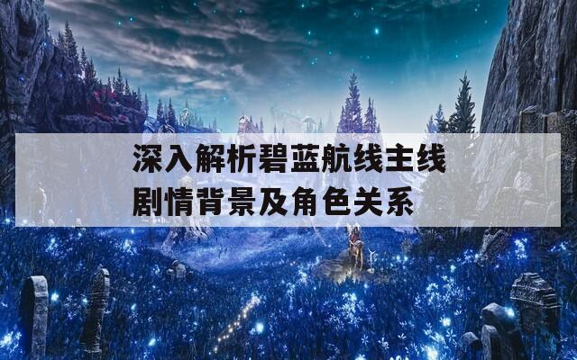 深入解析碧蓝航线主线剧情背景及角色关系