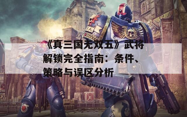 《真三国无双五》武将解锁完全指南：条件、策略与误区分析