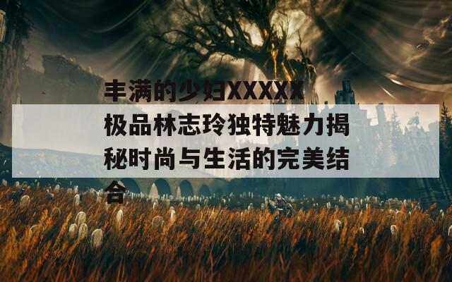 丰满的少妇XXXXX极品林志玲独特魅力揭秘时尚与生活的完美结合