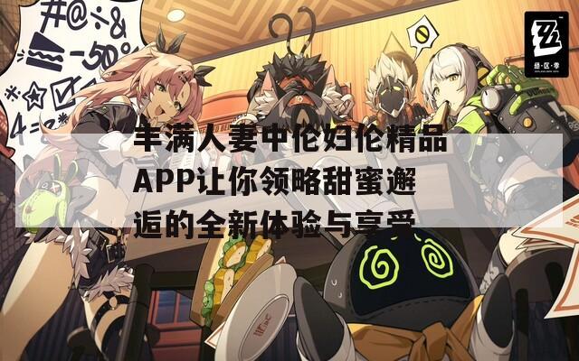 丰满人妻中伦妇伦精品APP让你领略甜蜜邂逅的全新体验与享受