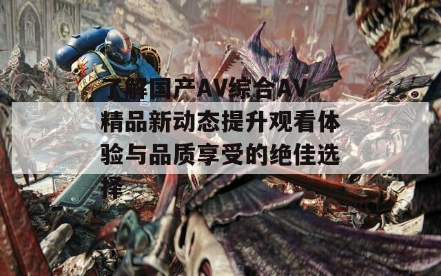 了解国产AV综合AV精品新动态提升观看体验与品质享受的绝佳选择