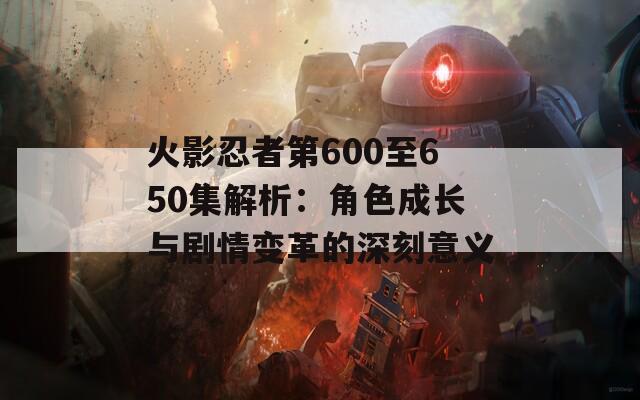 火影忍者第600至650集解析：角色成长与剧情变革的深刻意义