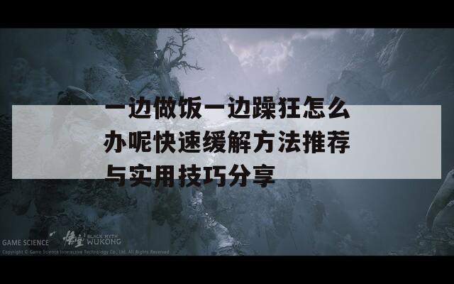 一边做饭一边躁狂怎么办呢快速缓解方法推荐与实用技巧分享