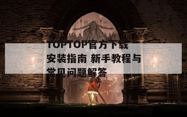 TOPTOP官方下载安装指南 新手教程与常见问题解答