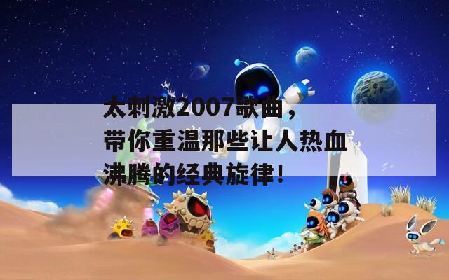 太刺激2007歌曲，带你重温那些让人热血沸腾的经典旋律！