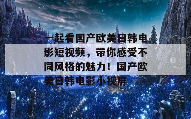 一起看国产欧美日韩电影短视频，带你感受不同风格的魅力！国产欧美日韩电影小视屏