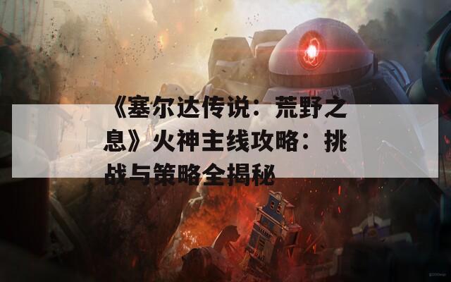 《塞尔达传说：荒野之息》火神主线攻略：挑战与策略全揭秘