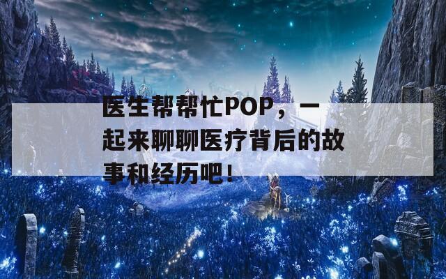 医生帮帮忙POP，一起来聊聊医疗背后的故事和经历吧！