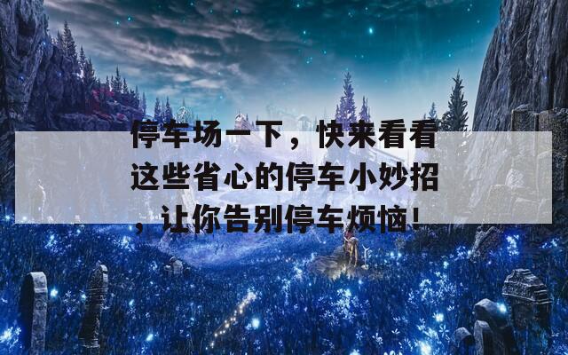 停车场一下，快来看看这些省心的停车小妙招，让你告别停车烦恼！