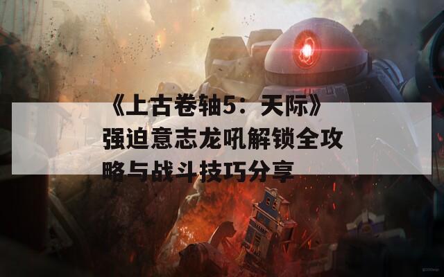 《上古卷轴5：天际》强迫意志龙吼解锁全攻略与战斗技巧分享