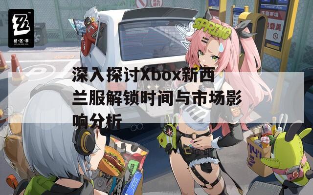 深入探讨Xbox新西兰服解锁时间与市场影响分析