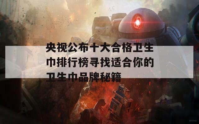 央视公布十大合格卫生巾排行榜寻找适合你的卫生巾品牌秘籍