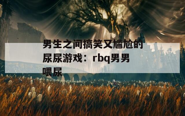 男生之间搞笑又尴尬的尿尿游戏：rbq男男喂尿