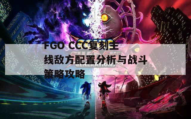 FGO CCC复刻主线敌方配置分析与战斗策略攻略