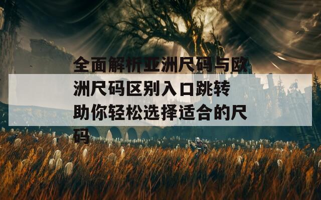 全面解析亚洲尺码与欧洲尺码区别入口跳转 助你轻松选择适合的尺码