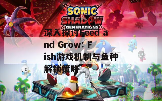 深入探讨Feed and Grow: Fish游戏机制与鱼种解锁策略