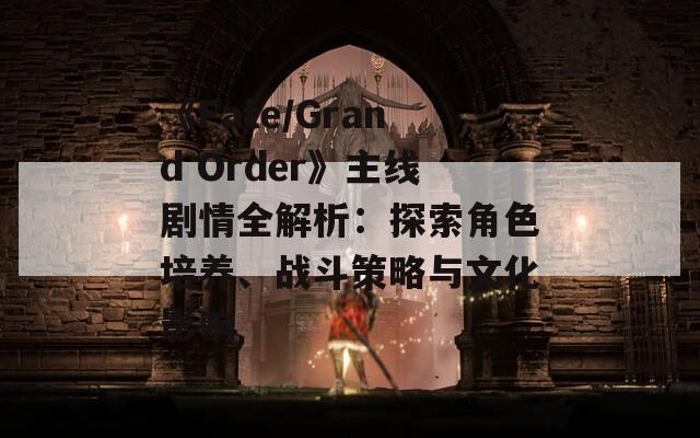 《Fate/Grand Order》主线剧情全解析：探索角色培养、战斗策略与文化影响