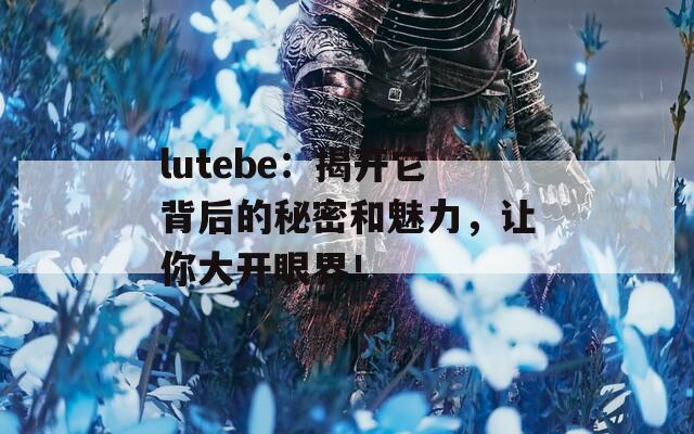 lutebe：揭开它背后的秘密和魅力，让你大开眼界！