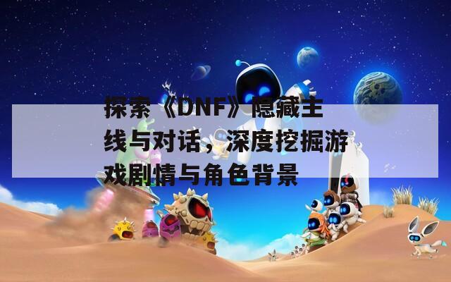 探索《DNF》隐藏主线与对话，深度挖掘游戏剧情与角色背景