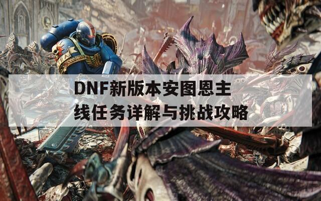 DNF新版本安图恩主线任务详解与挑战攻略