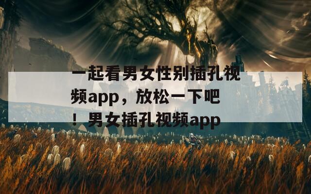 一起看男女性别插孔视频app，放松一下吧！男女插孔视频app