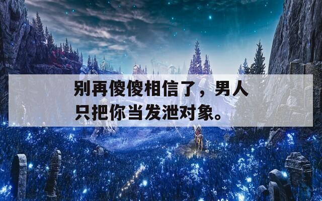 别再傻傻相信了，男人只把你当发泄对象。