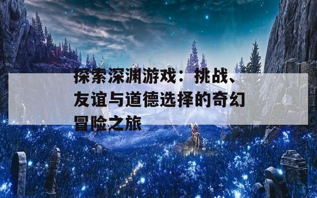 探索深渊游戏：挑战、友谊与道德选择的奇幻冒险之旅