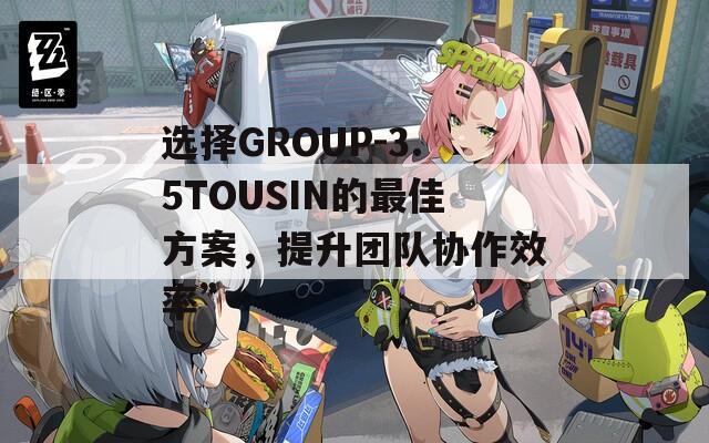 选择GROUP-3.5TOUSIN的最佳方案，提升团队协作效率”