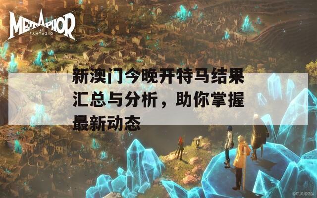 新澳门今晚开特马结果汇总与分析，助你掌握最新动态