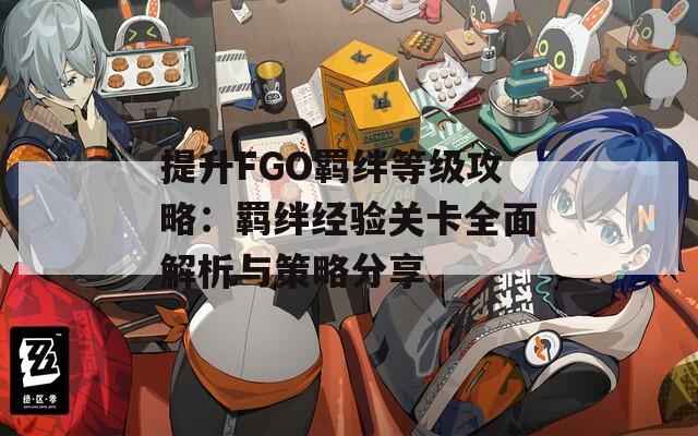 提升FGO羁绊等级攻略：羁绊经验关卡全面解析与策略分享