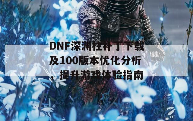 DNF深渊柱补丁下载及100版本优化分析，提升游戏体验指南