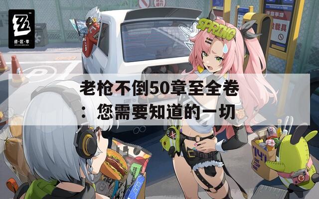 老枪不倒50章至全卷：您需要知道的一切