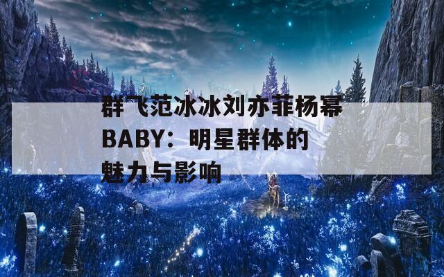 群飞范冰冰刘亦菲杨幂BABY：明星群体的魅力与影响