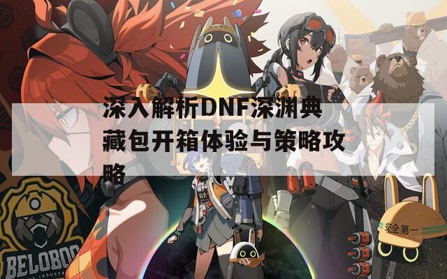 深入解析DNF深渊典藏包开箱体验与策略攻略