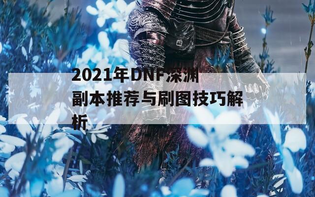 2021年DNF深渊副本推荐与刷图技巧解析