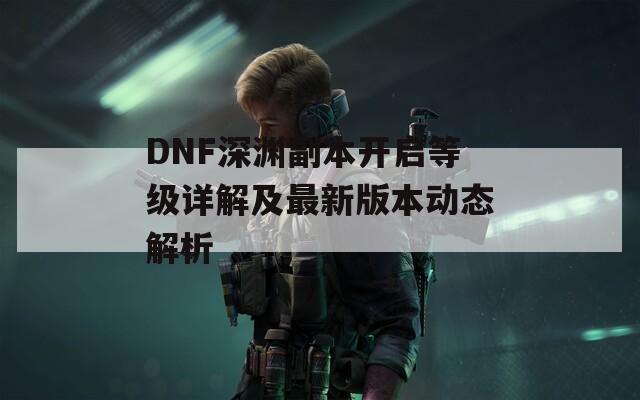 DNF深渊副本开启等级详解及最新版本动态解析