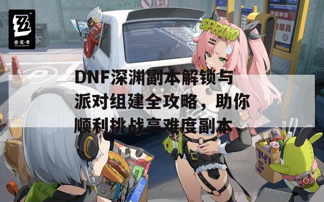 DNF深渊副本解锁与派对组建全攻略，助你顺利挑战高难度副本