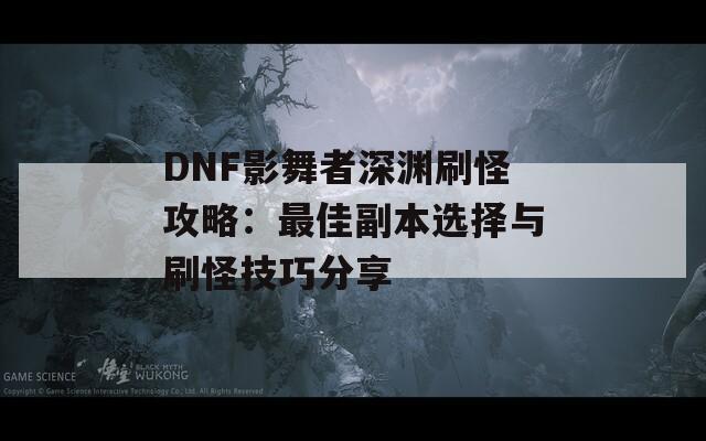 DNF影舞者深渊刷怪攻略：最佳副本选择与刷怪技巧分享