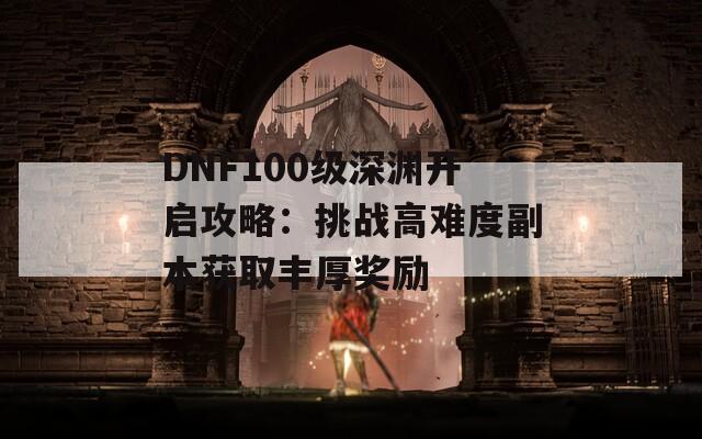 DNF100级深渊开启攻略：挑战高难度副本获取丰厚奖励