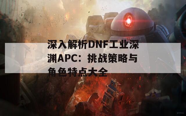 深入解析DNF工业深渊APC：挑战策略与角色特点大全