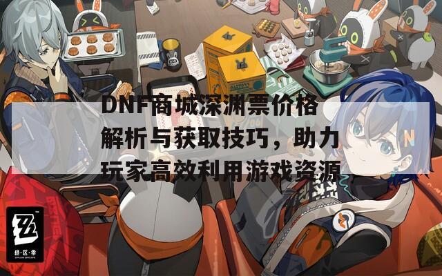 DNF商城深渊票价格解析与获取技巧，助力玩家高效利用游戏资源