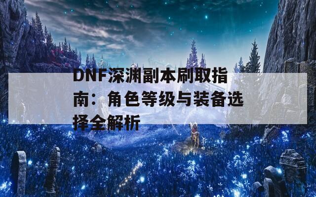 DNF深渊副本刷取指南：角色等级与装备选择全解析