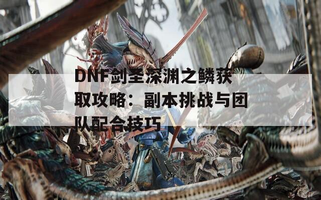 DNF剑圣深渊之鳞获取攻略：副本挑战与团队配合技巧