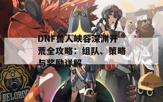 DNF兽人峡谷深渊开荒全攻略：组队、策略与奖励详解