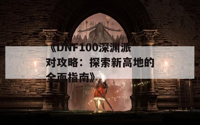 《DNF100深渊派对攻略：探索新高地的全面指南》