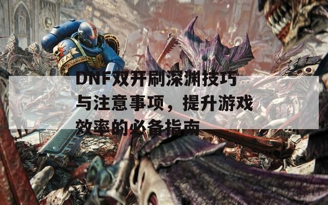 DNF双开刷深渊技巧与注意事项，提升游戏效率的必备指南