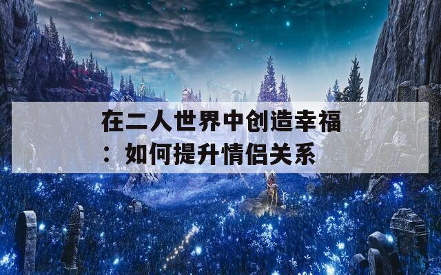 在二人世界中创造幸福：如何提升情侣关系