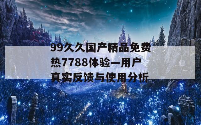 99久久国产精品免费热7788体验—用户真实反馈与使用分析