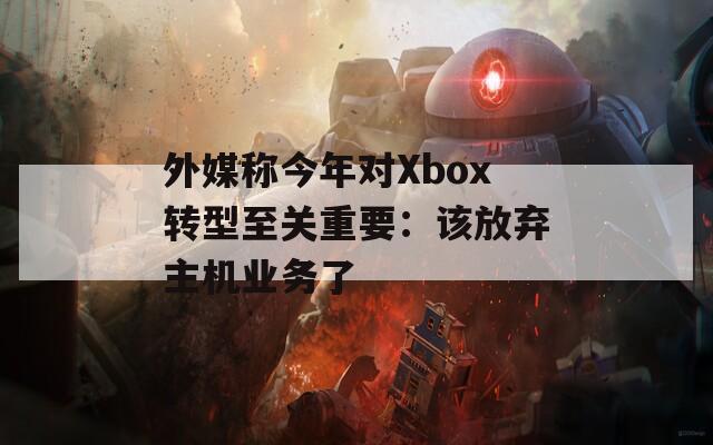 外媒称今年对Xbox转型至关重要：该放弃主机业务了