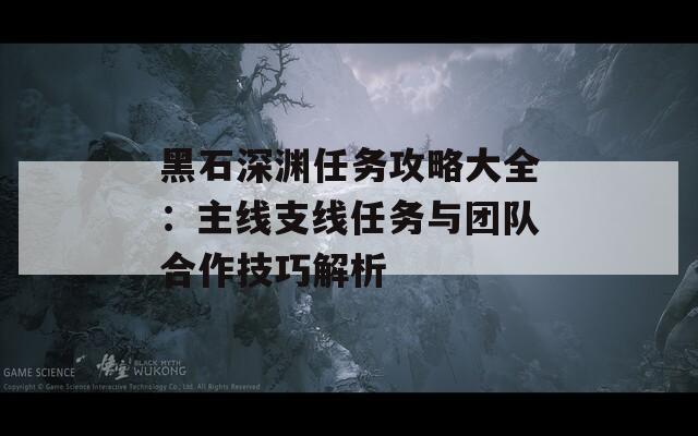 黑石深渊任务攻略大全：主线支线任务与团队合作技巧解析